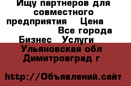 Ищу партнеров для совместного предприятия. › Цена ­ 1 000 000 000 - Все города Бизнес » Услуги   . Ульяновская обл.,Димитровград г.